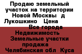 Продаю земельный участок на территории Новой Москвы, д. Лукошкино › Цена ­ 1 450 000 - Все города Недвижимость » Земельные участки продажа   . Челябинская обл.,Куса г.